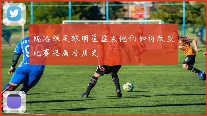 统治级足球明星盘点他们如何改变比赛格局与历史