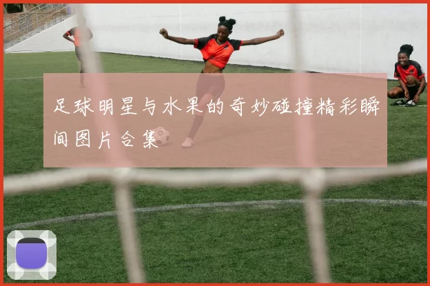 足球明星与水果的奇妙碰撞精彩瞬间图片合集