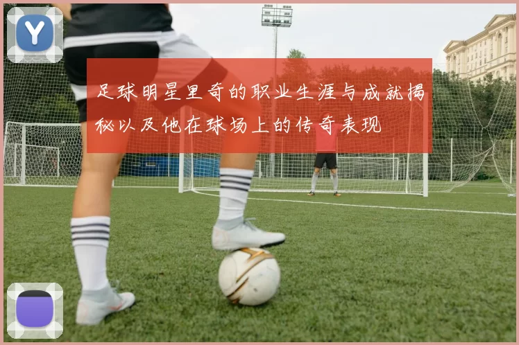 足球明星里奇的职业生涯与成就揭秘以及他在球场上的传奇表现