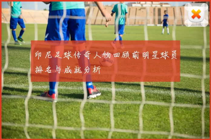 印尼足球传奇人物回顾前明星球员排名与成就分析