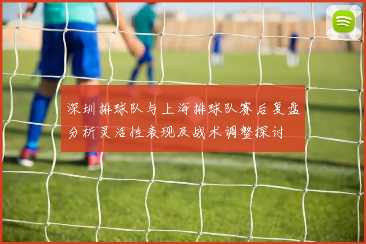 深圳排球队与上海排球队赛后复盘分析灵活性表现及战术调整探讨