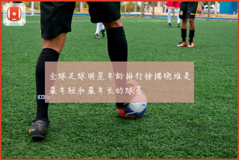 全球足球明星年龄排行榜揭晓谁是最年轻和最年长的球员