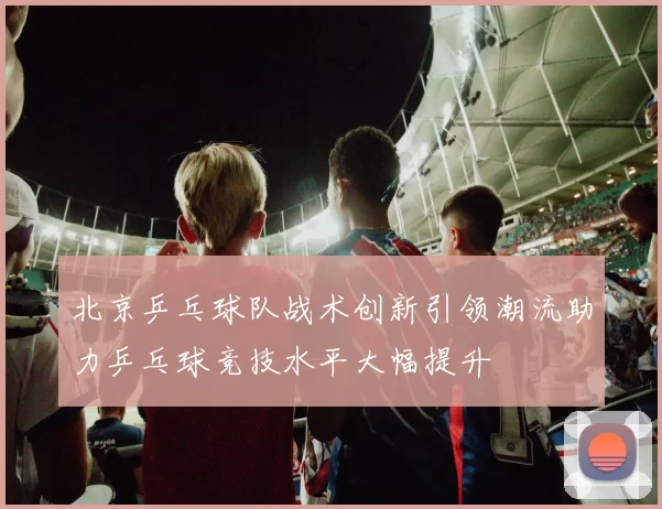 北京乒乓球队战术创新引领潮流助力乒乓球竞技水平大幅提升
