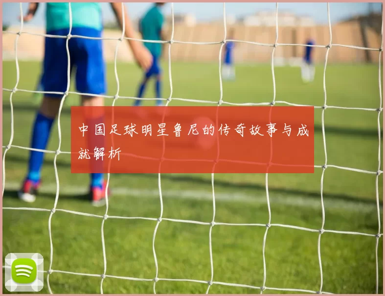中国足球明星鲁尼的传奇故事与成就解析