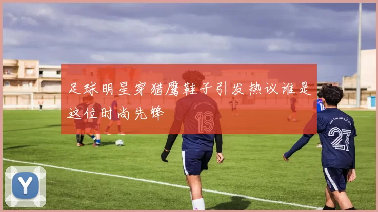 足球明星穿猎鹰鞋子引发热议谁是这位时尚先锋