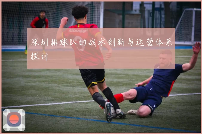 深圳排球队的战术创新与运营体系探讨