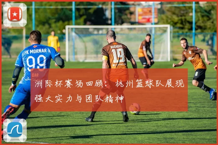 洲际杯赛场回顾：杭州篮球队展现强大实力与团队精神