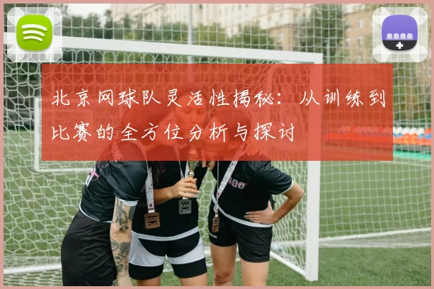北京网球队灵活性揭秘：从训练到比赛的全方位分析与探讨