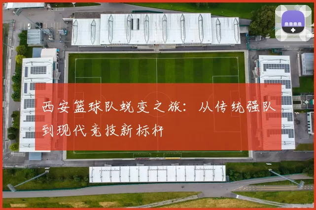 西安篮球队蜕变之旅：从传统强队到现代竞技新标杆